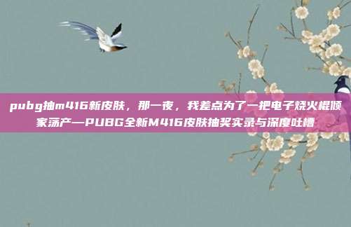 pubg抽m416新皮肤,那一夜,我差点为了一把电子烧火棍倾家荡产—PUBG全新M416皮肤抽奖实录与深度吐槽