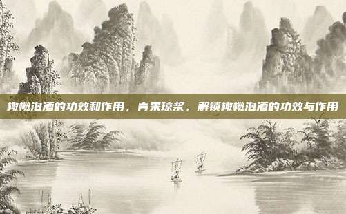橄榄泡酒的功效和作用,青果琼浆,解锁橄榄泡酒的功效与作用
