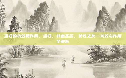 当归的功效和作用,当归,补血圣药,女性之友—功效与作用全解析