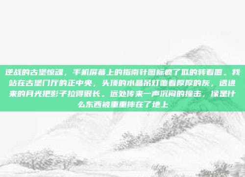 逆战的古堡惊魂,手机屏幕上的指南针图标疯了似的转着圈。我站在古堡门厅的正中央,头顶的水晶吊灯覆着厚厚的灰,透进来的月光把影子拉得很长。远处传来一声沉闷的撞击,像是什么东西被重重摔在了地上