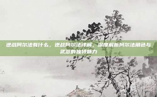逆战阿尔法有什么,逆战阿尔法详解,深度解析阿尔法角色与武器的独特魅力