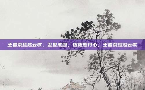 王者荣耀赵云歌,乱世虎胆,银枪照丹心,王者荣耀赵云歌