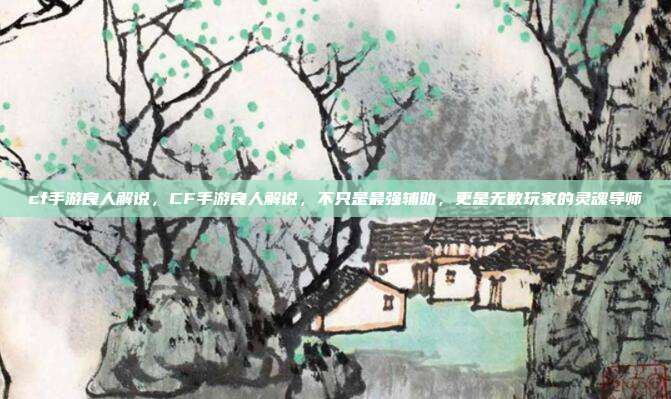 cf手游良人解说,CF手游良人解说,不只是最强辅助,更是无数玩家的灵魂导师