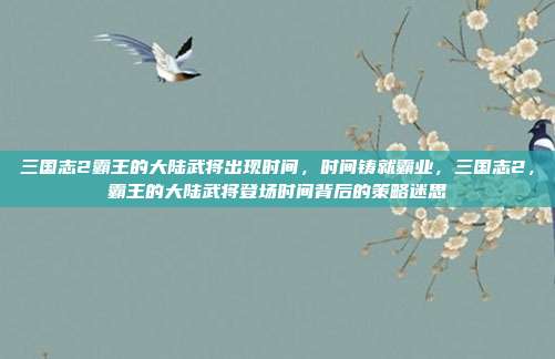 三国志2霸王的大陆武将出现时间,时间铸就霸业,三国志2,霸王的大陆武将登场时间背后的策略迷思