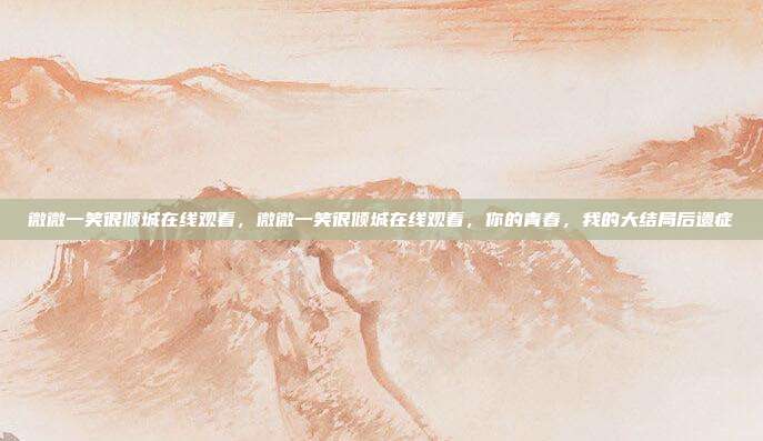 微微一笑很倾城在线观看,微微一笑很倾城在线观看,你的青春,我的大结局后遗症