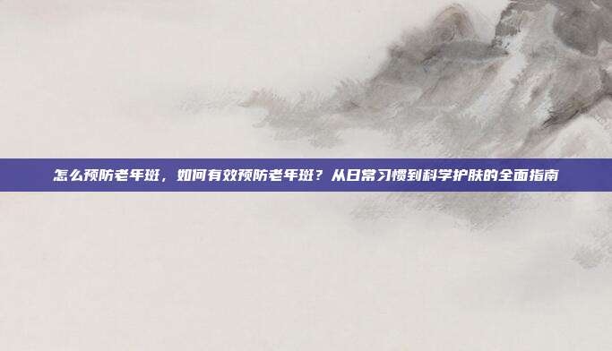 怎么预防老年斑,如何有效预防老年斑?从日常习惯到科学护肤的全面指南
