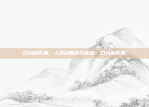 口水的作用,人体自带的万能药,口水的作用
