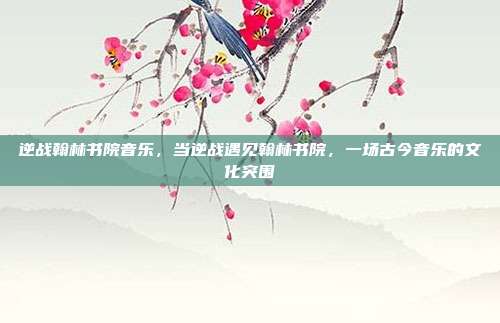 逆战翰林书院音乐,当逆战遇见翰林书院,一场古今音乐的文化突围