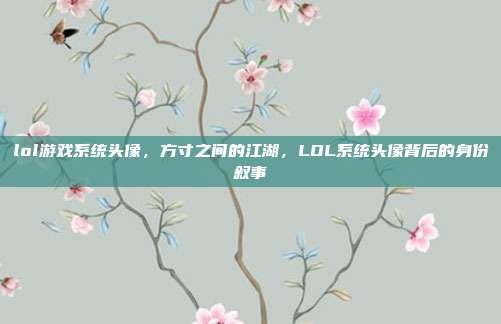 lol游戏系统头像,方寸之间的江湖,LOL系统头像背后的身份叙事