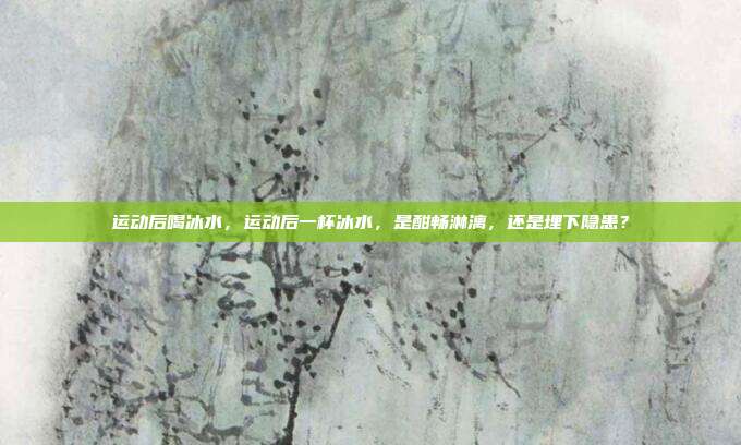运动后喝冰水,运动后一杯冰水,是酣畅淋漓,还是埋下隐患?
