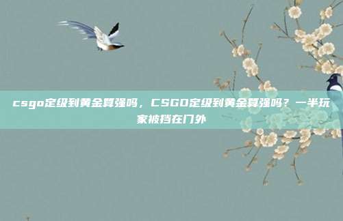 csgo定级到黄金算强吗,CSGO定级到黄金算强吗?一半玩家被挡在门外