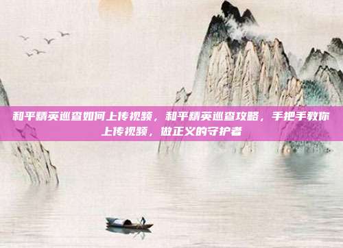 和平精英巡查如何上传视频,和平精英巡查攻略,手把手教你上传视频,做正义的守护者