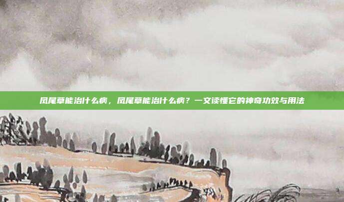凤尾草能治什么病,凤尾草能治什么病?一文读懂它的神奇功效与用法