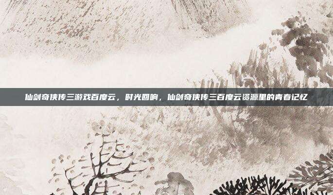 仙剑奇侠传三游戏百度云,时光回响,仙剑奇侠传三百度云资源里的青春记忆