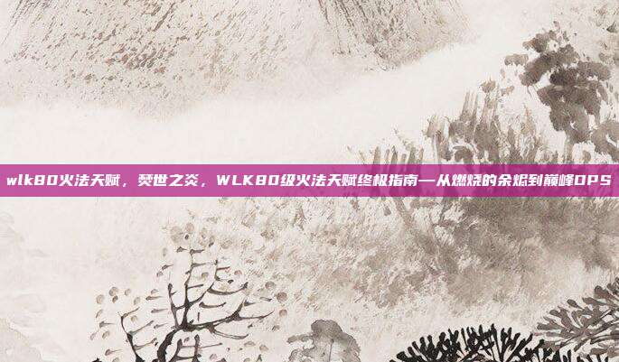 wlk80火法天赋,焚世之炎,WLK80级火法天赋终极指南—从燃烧的余烬到巅峰DPS