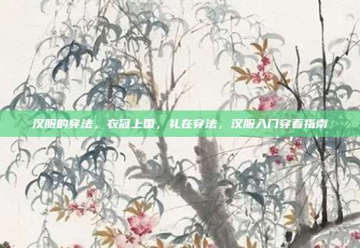 汉服的穿法,衣冠上国,礼在穿法,汉服入门穿着指南