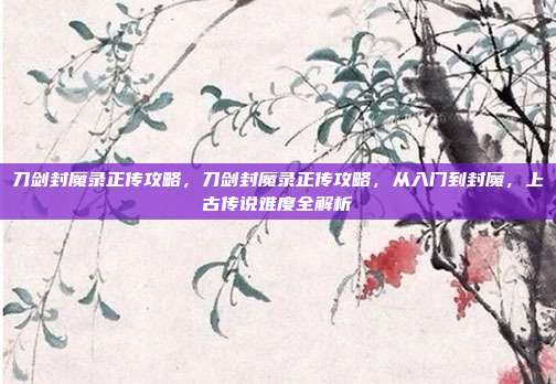 刀剑封魔录正传攻略,刀剑封魔录正传攻略,从入门到封魔,上古传说难度全解析