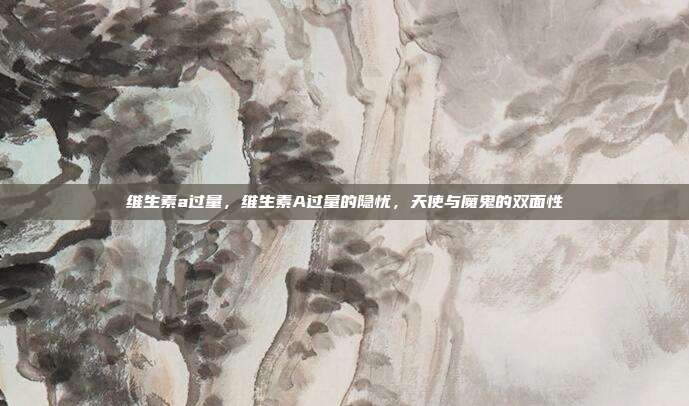 维生素a过量,维生素A过量的隐忧,天使与魔鬼的双面性