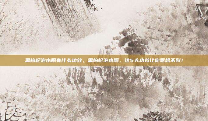 黑枸杞泡水喝有什么功效,黑枸杞泡水喝,这5大功效让你意想不到!