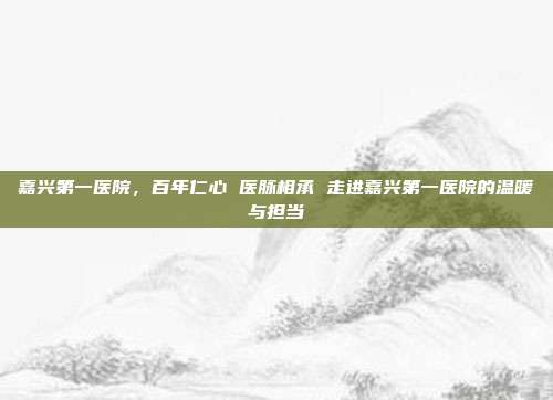 嘉兴第一医院,百年仁心 医脉相承 走进嘉兴第一医院的温暖与担当