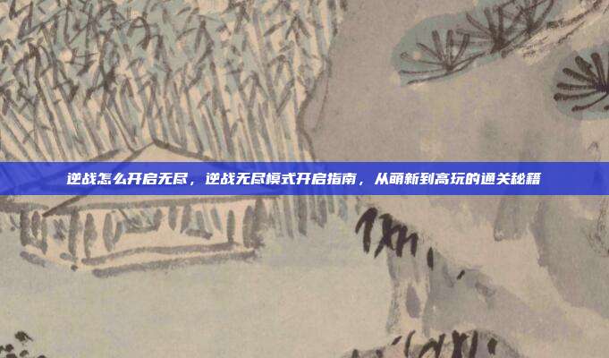 逆战怎么开启无尽,逆战无尽模式开启指南,从萌新到高玩的通关秘籍