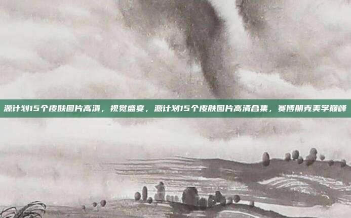 源计划15个皮肤图片高清,视觉盛宴,源计划15个皮肤图片高清合集,赛博朋克美学巅峰