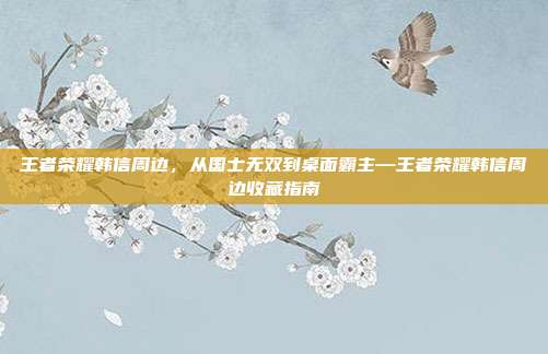 王者荣耀韩信周边,从国士无双到桌面霸主—王者荣耀韩信周边收藏指南