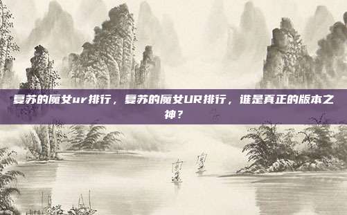 复苏的魔女ur排行,复苏的魔女UR排行,谁是真正的版本之神?