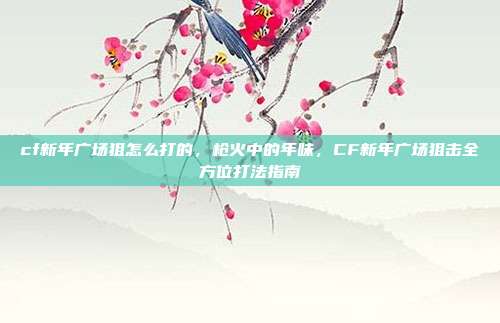 cf新年广场狙怎么打的,枪火中的年味,CF新年广场狙击全方位打法指南