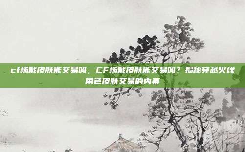 cf杨戬皮肤能交易吗,CF杨戬皮肤能交易吗?揭秘穿越火线角色皮肤交易的内幕