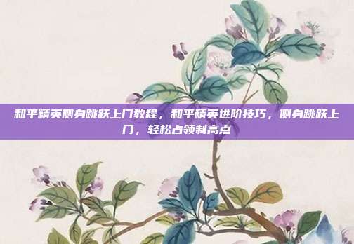 和平精英侧身跳跃上门教程,和平精英进阶技巧,侧身跳跃上门,轻松占领制高点