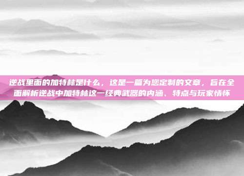 逆战里面的加特林是什么,这是一篇为您定制的文章,旨在全面解析逆战中加特林这一经典武器的内涵、特点与玩家情怀