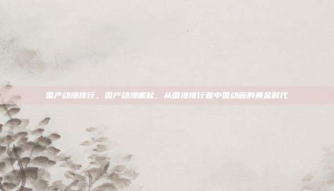 国产动漫排行,国产动漫崛起,从国漫排行看中国动画的黄金时代