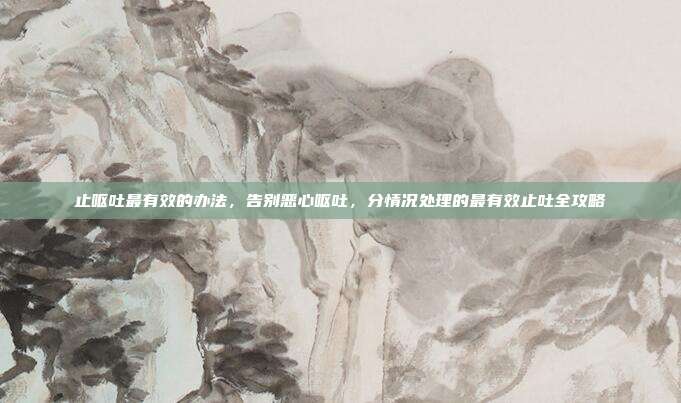 止呕吐最有效的办法,告别恶心呕吐,分情况处理的最有效止吐全攻略