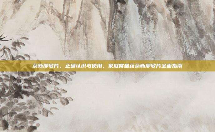 茶新那敏片,正确认识与使用,家庭常备药茶新那敏片全面指南