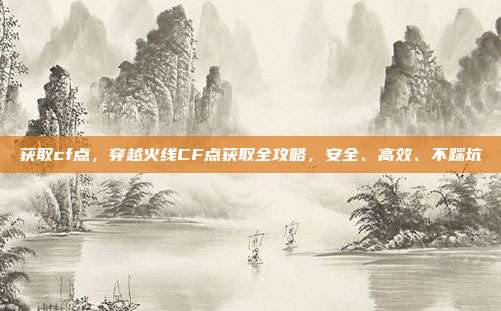 获取cf点,穿越火线CF点获取全攻略,安全、高效、不踩坑