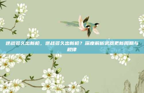 逆战多久出新枪,逆战多久出新枪?深度解析武器更新周期与规律