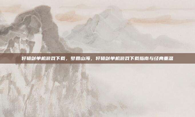 轩辕剑单机游戏下载,梦回山海,轩辕剑单机游戏下载指南与经典重温