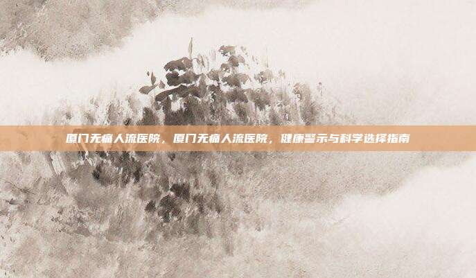 厦门无痛人流医院,厦门无痛人流医院,健康警示与科学选择指南
