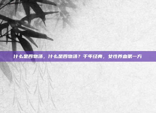什么是四物汤,什么是四物汤?千年经典,女性养血第一方