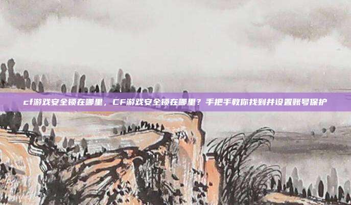 cf游戏安全锁在哪里,CF游戏安全锁在哪里?手把手教你找到并设置账号保护