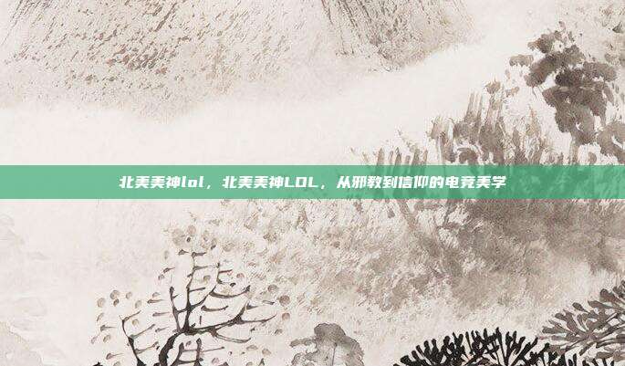 北美美神lol,北美美神LOL,从邪教到信仰的电竞美学