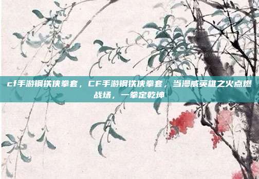 cf手游钢铁侠拳套,CF手游钢铁侠拳套,当漫威英雄之火点燃战场,一拳定乾坤