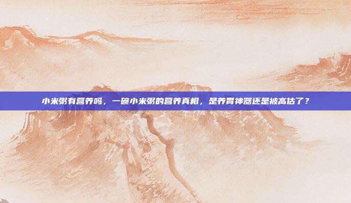 小米粥有营养吗,一碗小米粥的营养真相,是养胃神器还是被高估了?
