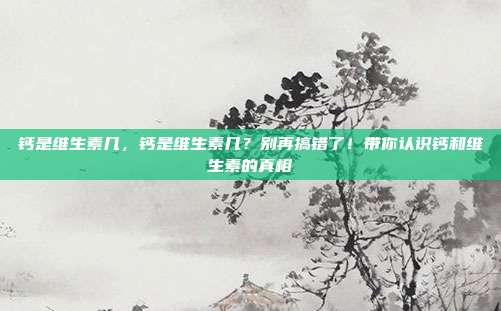 钙是维生素几,钙是维生素几?别再搞错了!带你认识钙和维生素的真相