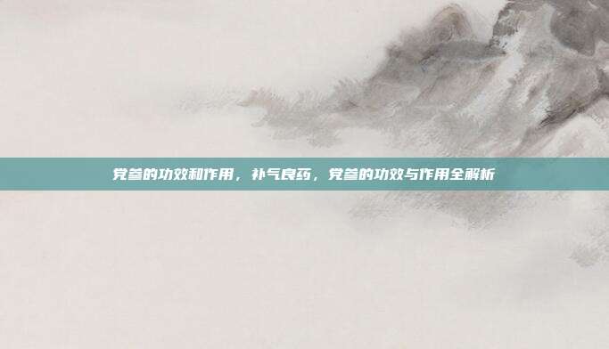 党参的功效和作用,补气良药,党参的功效与作用全解析