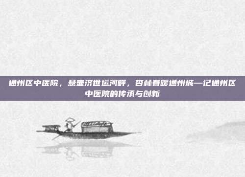 通州区中医院,悬壶济世运河畔,杏林春暖通州城—记通州区中医院的传承与创新