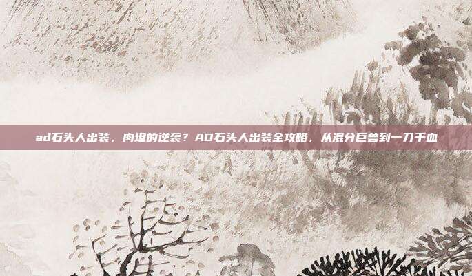 ad石头人出装,肉坦的逆袭?AD石头人出装全攻略,从混分巨兽到一刀千血
