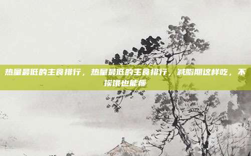 热量最低的主食排行,热量最低的主食排行,减脂期这样吃,不挨饿也能瘦