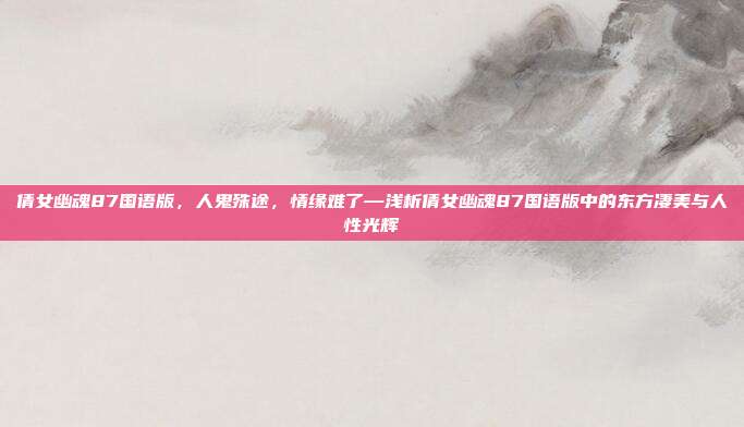 倩女幽魂87国语版,人鬼殊途,情缘难了—浅析倩女幽魂87国语版中的东方凄美与人性光辉